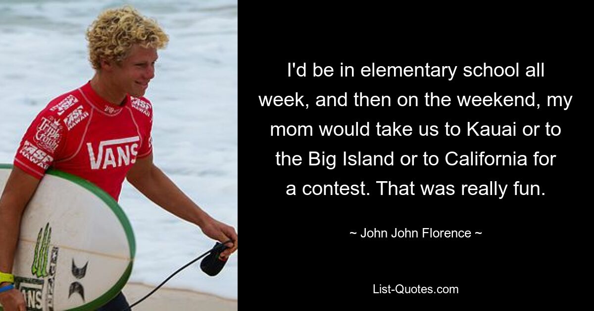 I'd be in elementary school all week, and then on the weekend, my mom would take us to Kauai or to the Big Island or to California for a contest. That was really fun. — © John John Florence