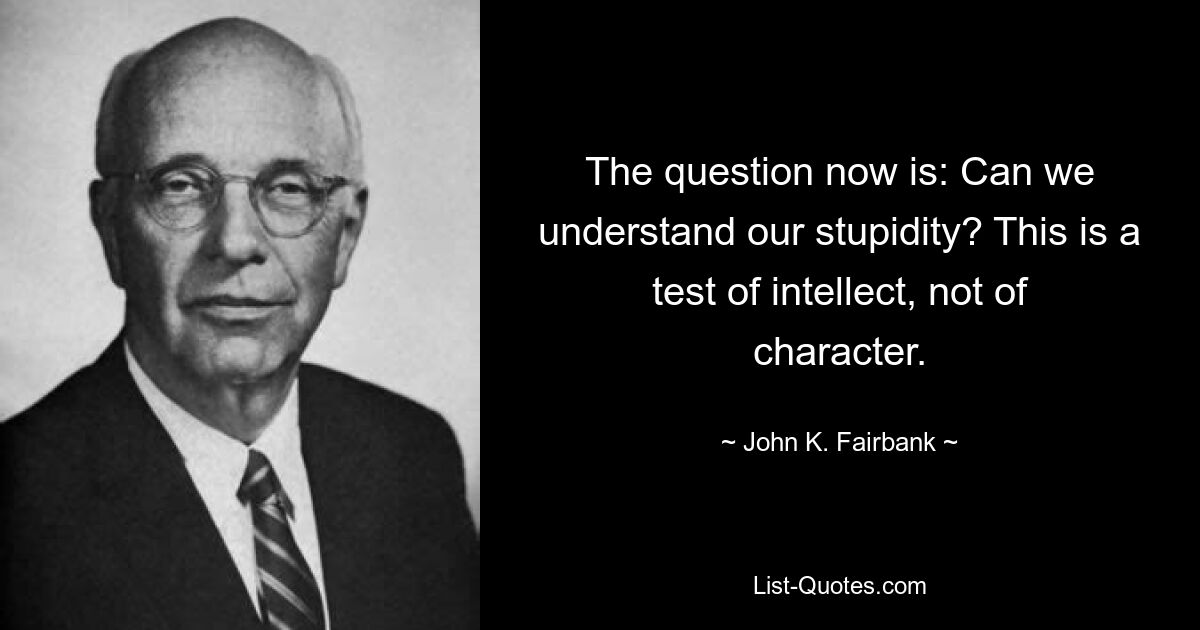 The question now is: Can we understand our stupidity? This is a test of intellect, not of character. — © John K. Fairbank