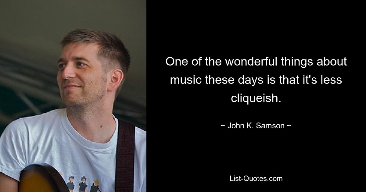 One of the wonderful things about music these days is that it's less cliqueish. — © John K. Samson