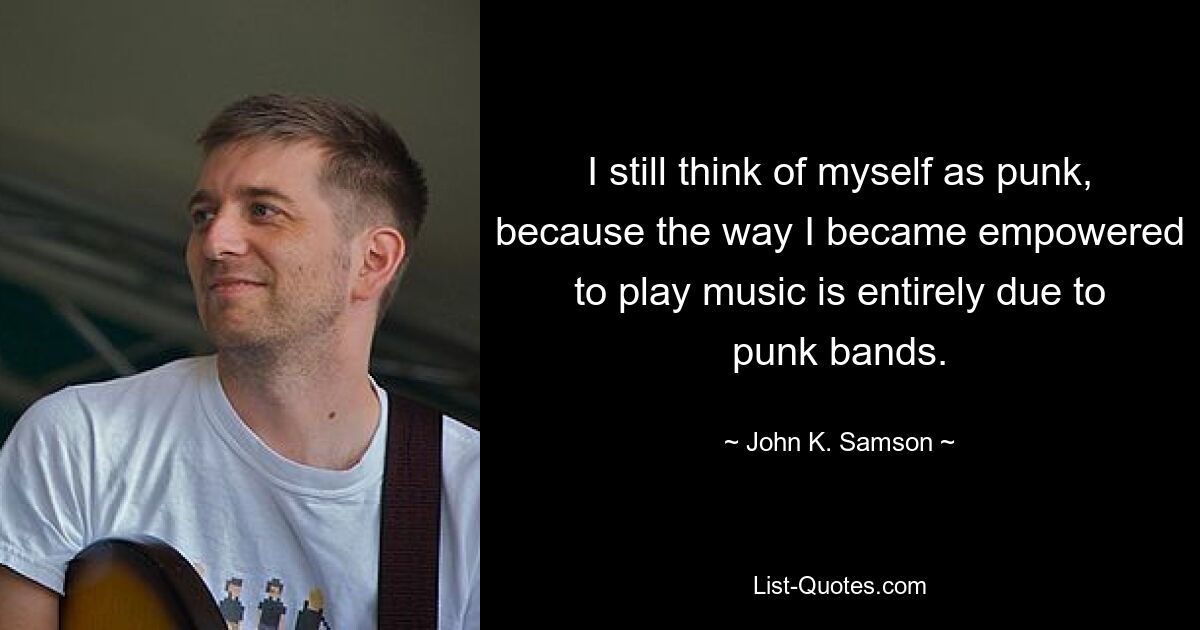 I still think of myself as punk, because the way I became empowered to play music is entirely due to punk bands. — © John K. Samson