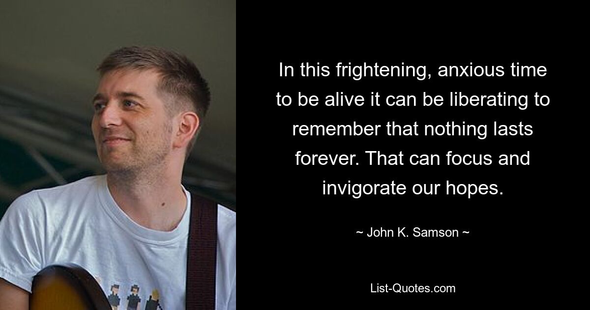 In this frightening, anxious time to be alive it can be liberating to remember that nothing lasts forever. That can focus and invigorate our hopes. — © John K. Samson