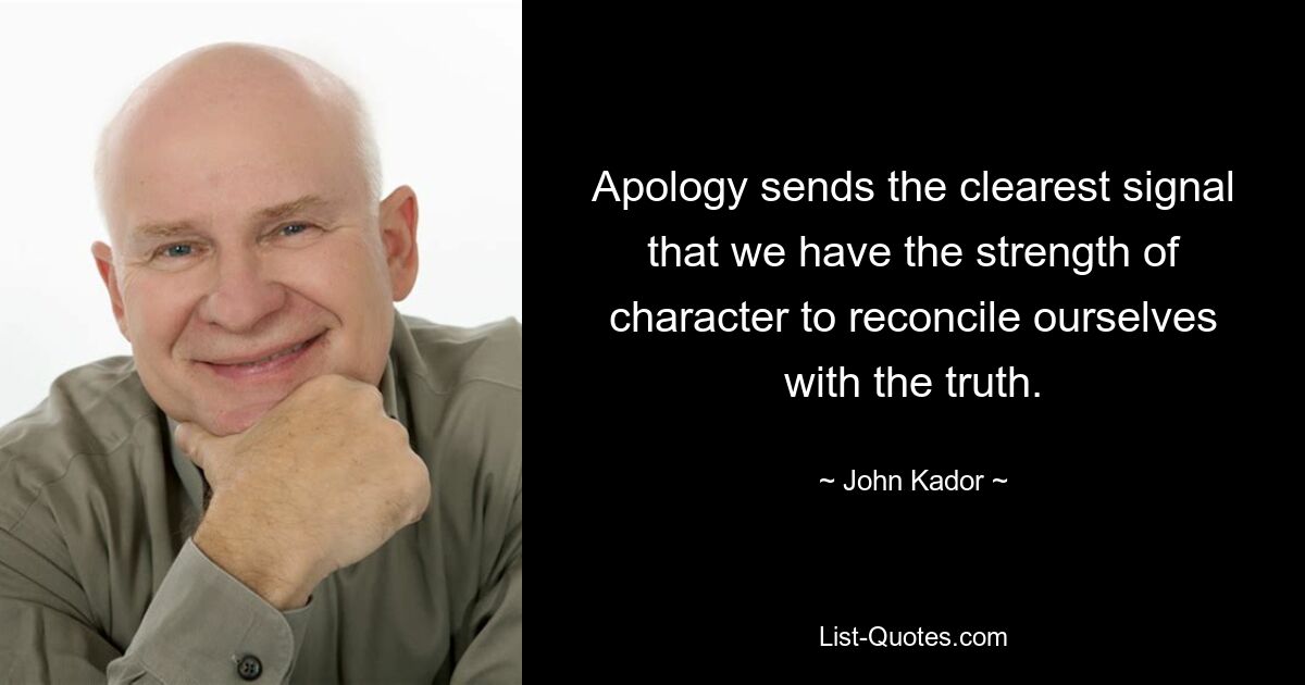 Apology sends the clearest signal that we have the strength of character to reconcile ourselves with the truth. — © John Kador