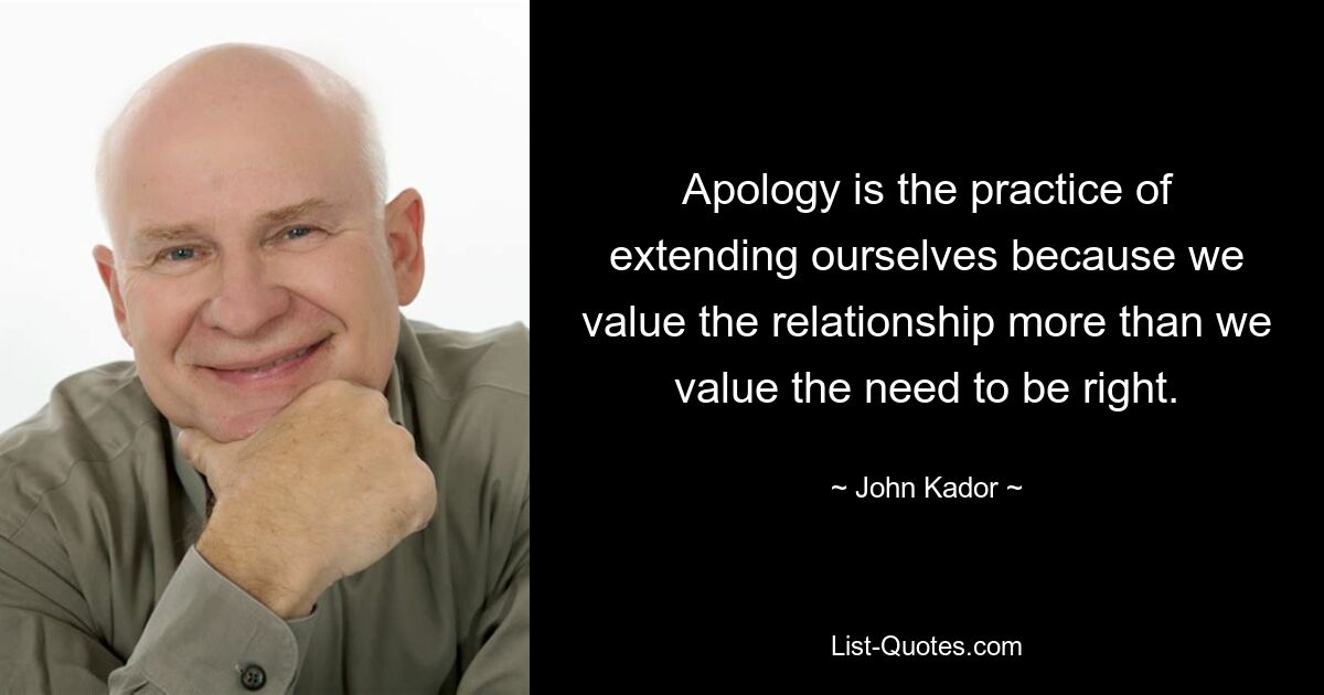 Apology is the practice of extending ourselves because we value the relationship more than we value the need to be right. — © John Kador