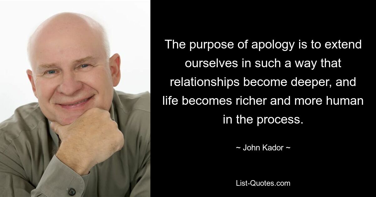 The purpose of apology is to extend ourselves in such a way that relationships become deeper, and life becomes richer and more human in the process. — © John Kador