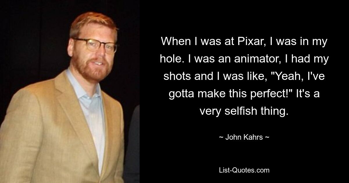 When I was at Pixar, I was in my hole. I was an animator, I had my shots and I was like, "Yeah, I've gotta make this perfect!" It's a very selfish thing. — © John Kahrs