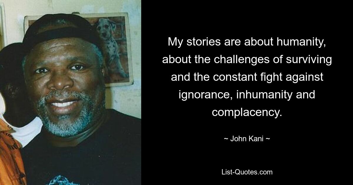 My stories are about humanity, about the challenges of surviving and the constant fight against ignorance, inhumanity and complacency. — © John Kani