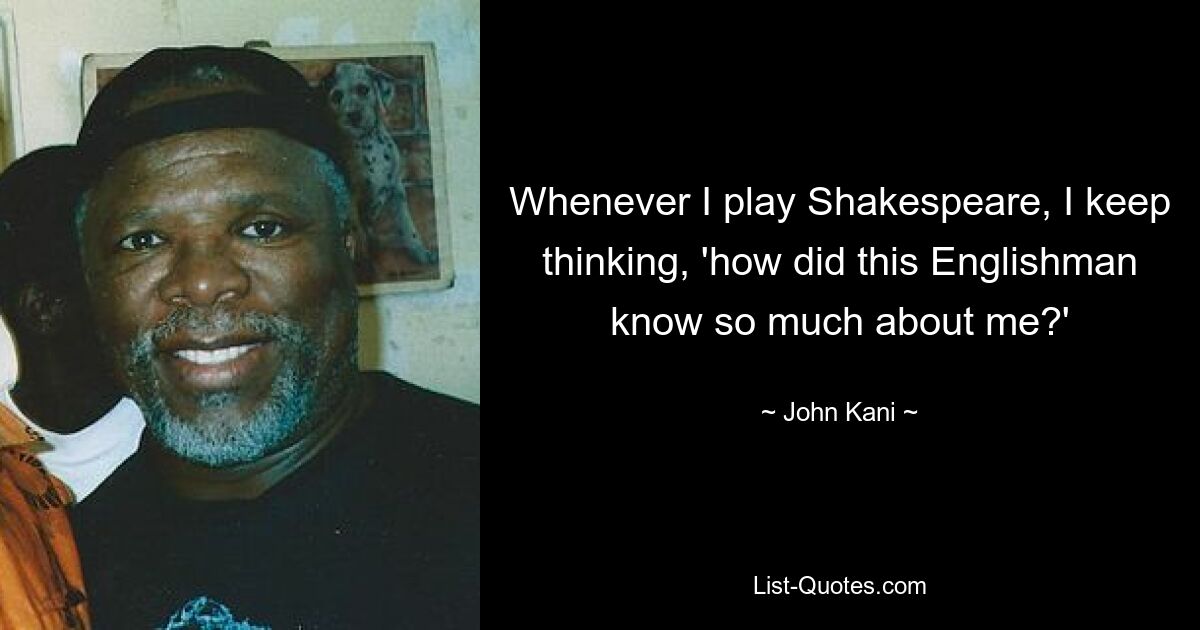 Whenever I play Shakespeare, I keep thinking, 'how did this Englishman know so much about me?' — © John Kani