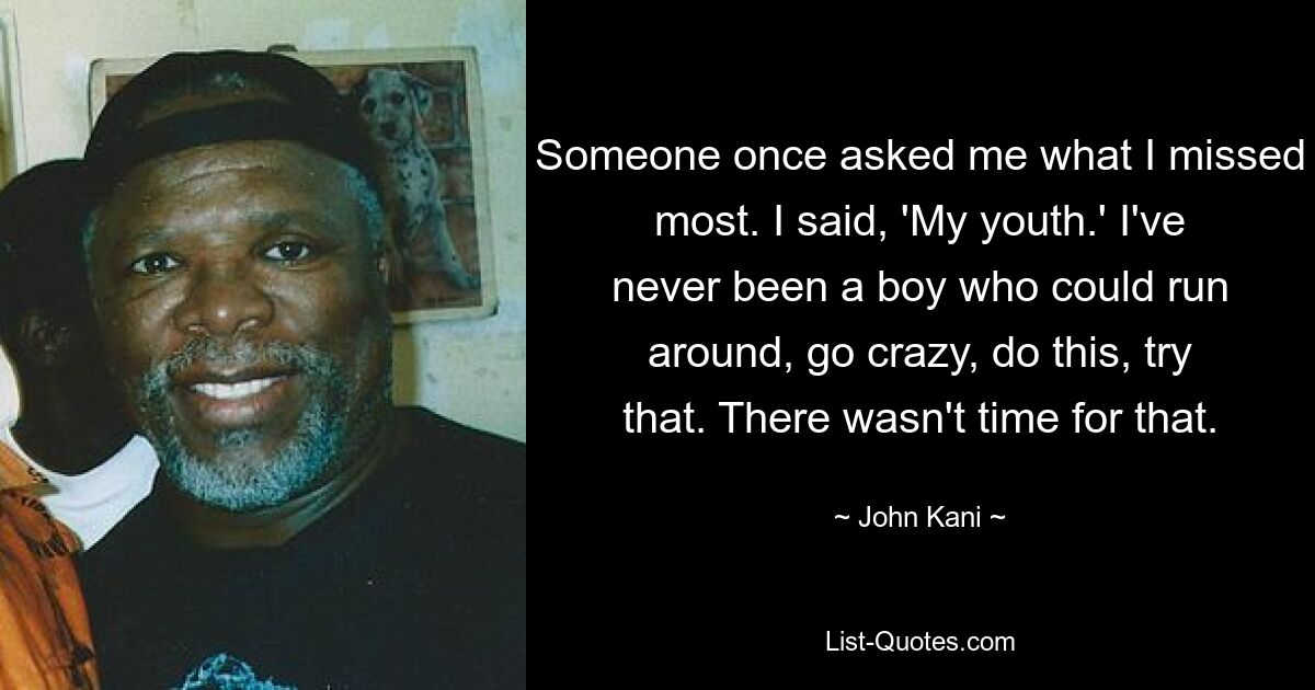 Someone once asked me what I missed most. I said, 'My youth.' I've never been a boy who could run around, go crazy, do this, try that. There wasn't time for that. — © John Kani