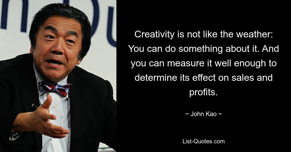 Creativity is not like the weather: You can do something about it. And you can measure it well enough to determine its effect on sales and profits. — © John Kao