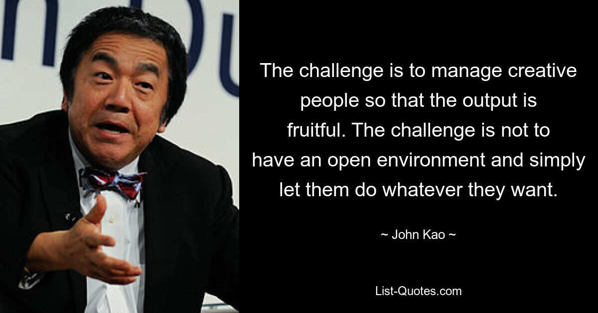 The challenge is to manage creative people so that the output is fruitful. The challenge is not to have an open environment and simply let them do whatever they want. — © John Kao