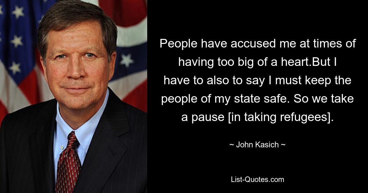 People have accused me at times of having too big of a heart.But I have to also to say I must keep the people of my state safe. So we take a pause [in taking refugees]. — © John Kasich