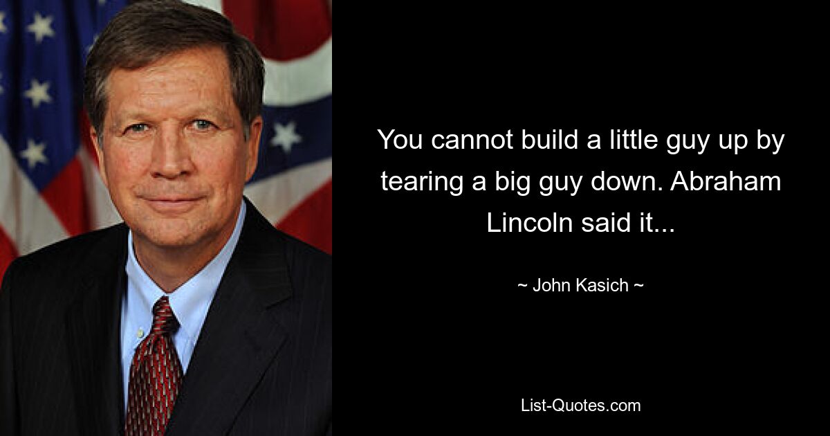 You cannot build a little guy up by tearing a big guy down. Abraham Lincoln said it... — © John Kasich