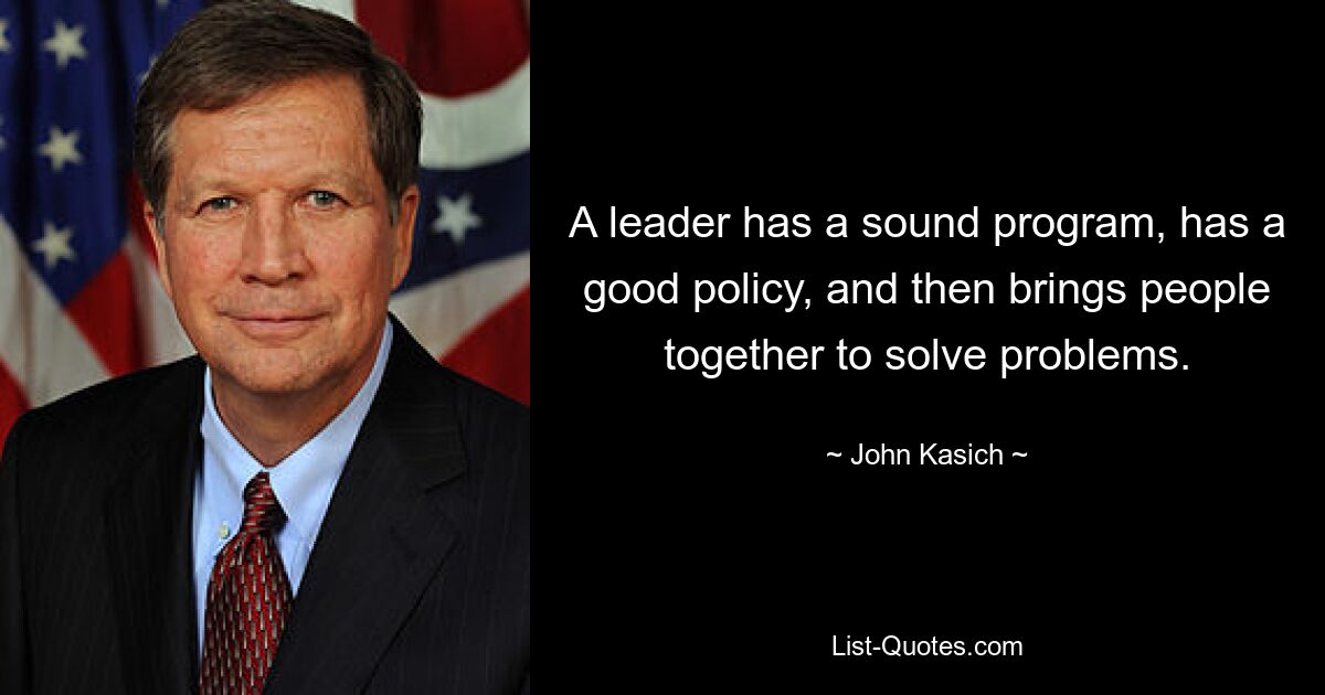 A leader has a sound program, has a good policy, and then brings people together to solve problems. — © John Kasich