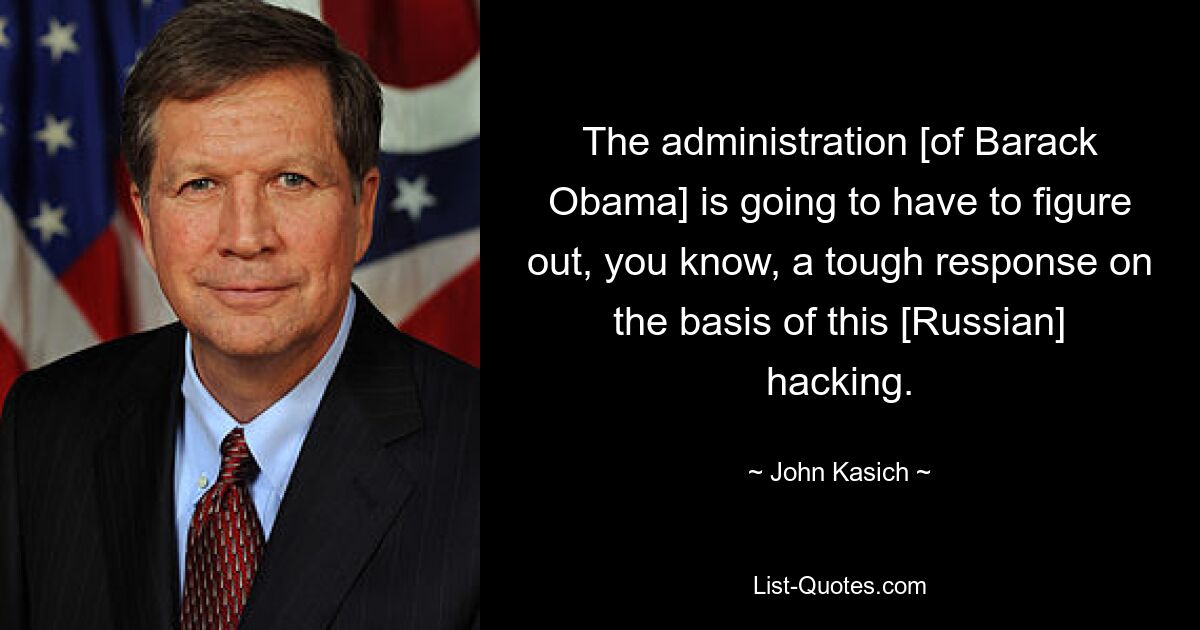 The administration [of Barack Obama] is going to have to figure out, you know, a tough response on the basis of this [Russian] hacking. — © John Kasich