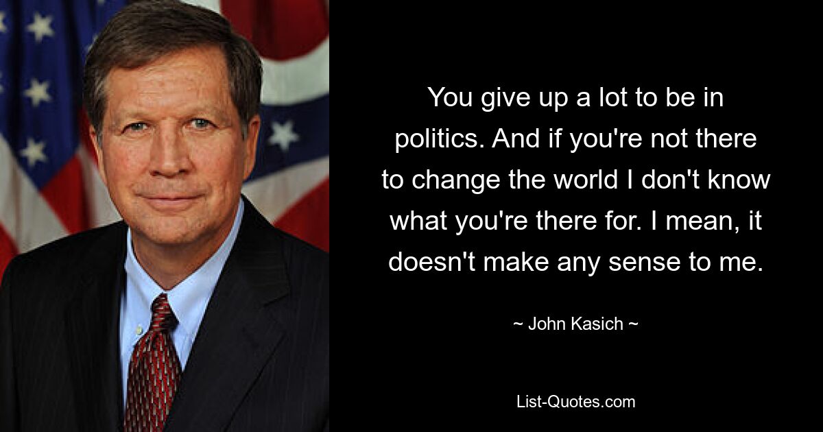 You give up a lot to be in politics. And if you're not there to change the world I don't know what you're there for. I mean, it doesn't make any sense to me. — © John Kasich