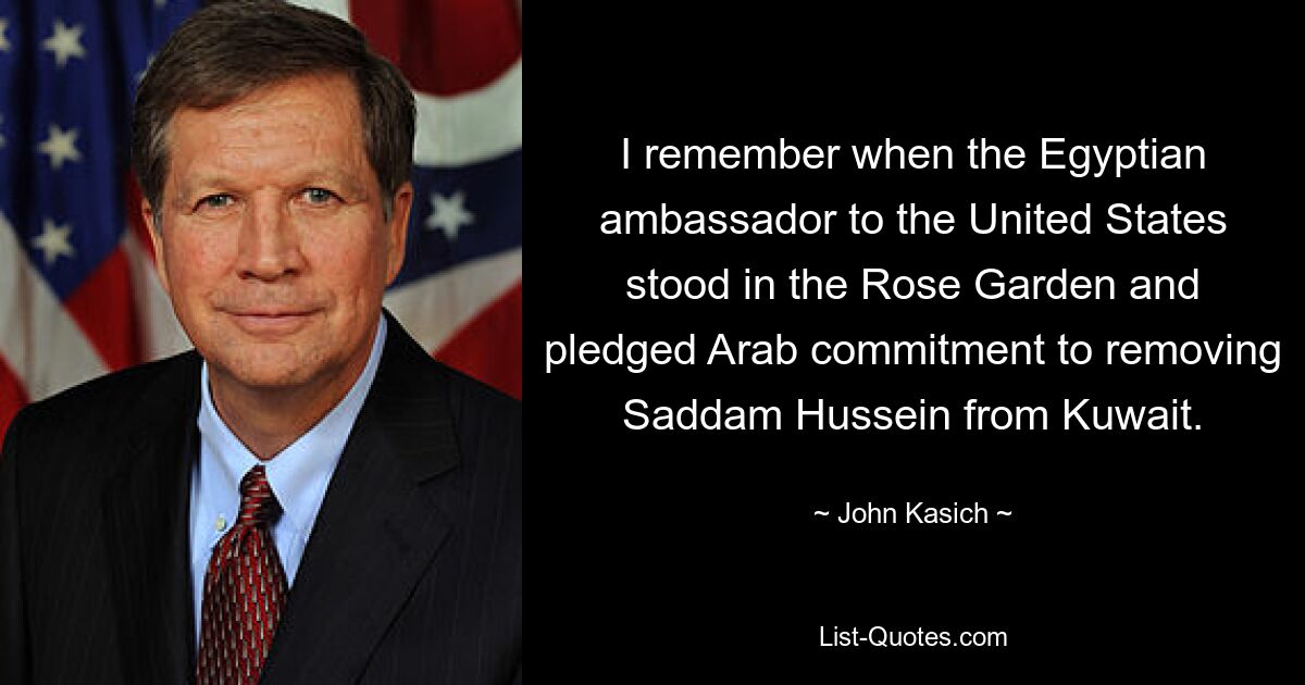 I remember when the Egyptian ambassador to the United States stood in the Rose Garden and pledged Arab commitment to removing Saddam Hussein from Kuwait. — © John Kasich