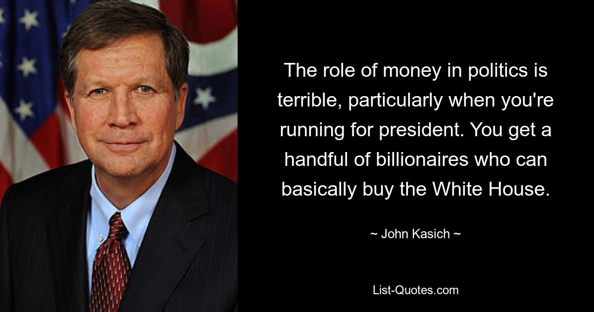 The role of money in politics is terrible, particularly when you're running for president. You get a handful of billionaires who can basically buy the White House. — © John Kasich