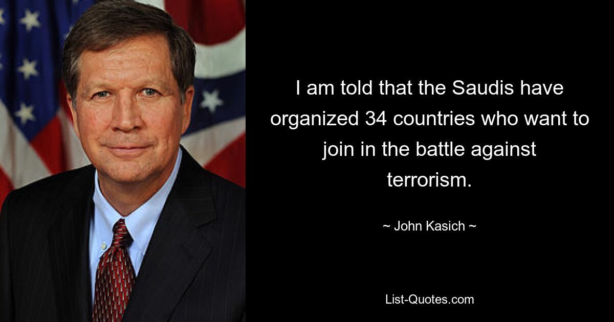 I am told that the Saudis have organized 34 countries who want to join in the battle against terrorism. — © John Kasich