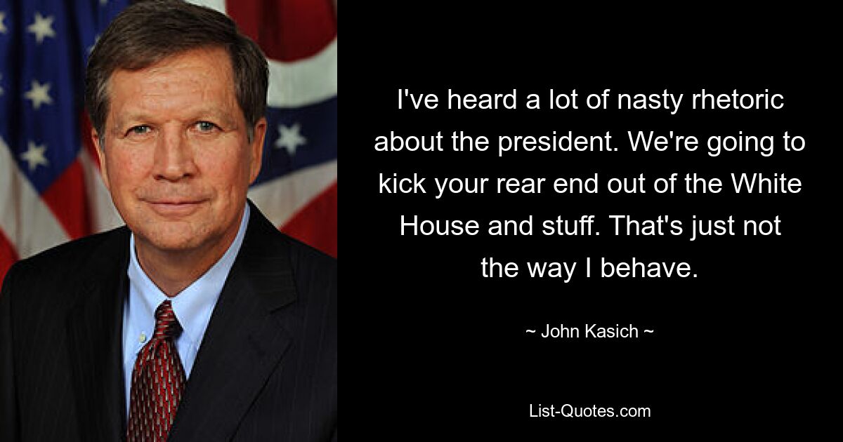 I've heard a lot of nasty rhetoric about the president. We're going to kick your rear end out of the White House and stuff. That's just not the way I behave. — © John Kasich