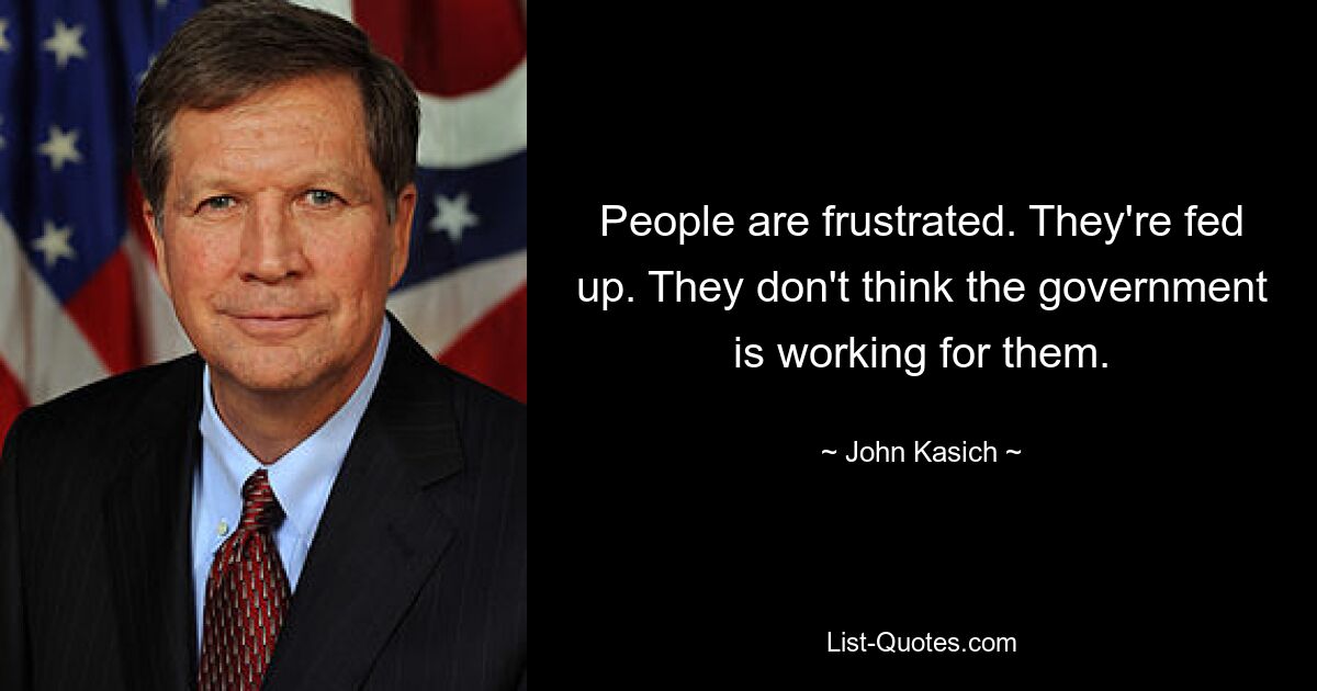 People are frustrated. They're fed up. They don't think the government is working for them. — © John Kasich