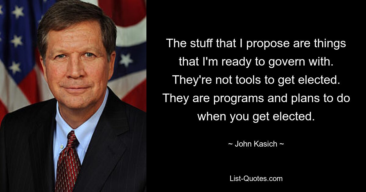 The stuff that I propose are things that I'm ready to govern with. They're not tools to get elected. They are programs and plans to do when you get elected. — © John Kasich