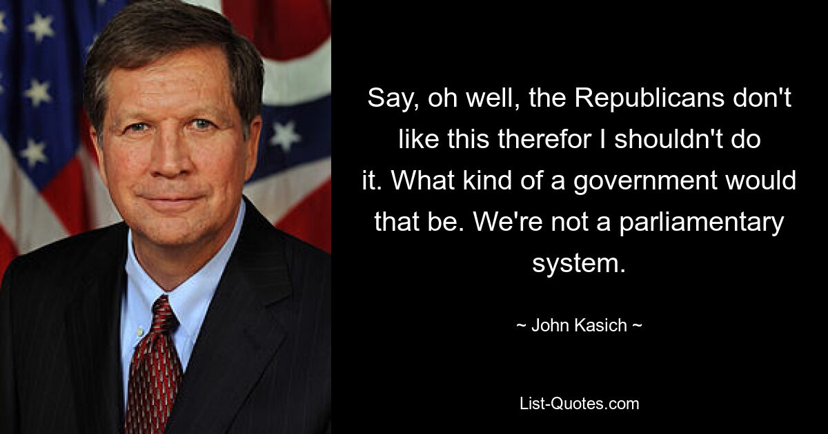 Say, oh well, the Republicans don't like this therefor I shouldn't do it. What kind of a government would that be. We're not a parliamentary system. — © John Kasich