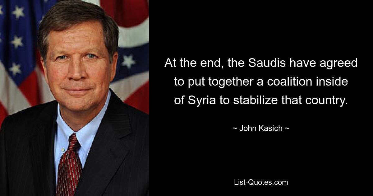 At the end, the Saudis have agreed to put together a coalition inside of Syria to stabilize that country. — © John Kasich