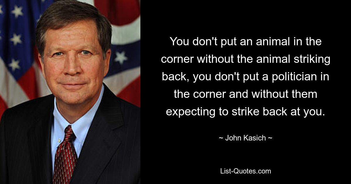 You don't put an animal in the corner without the animal striking back, you don't put a politician in the corner and without them expecting to strike back at you. — © John Kasich