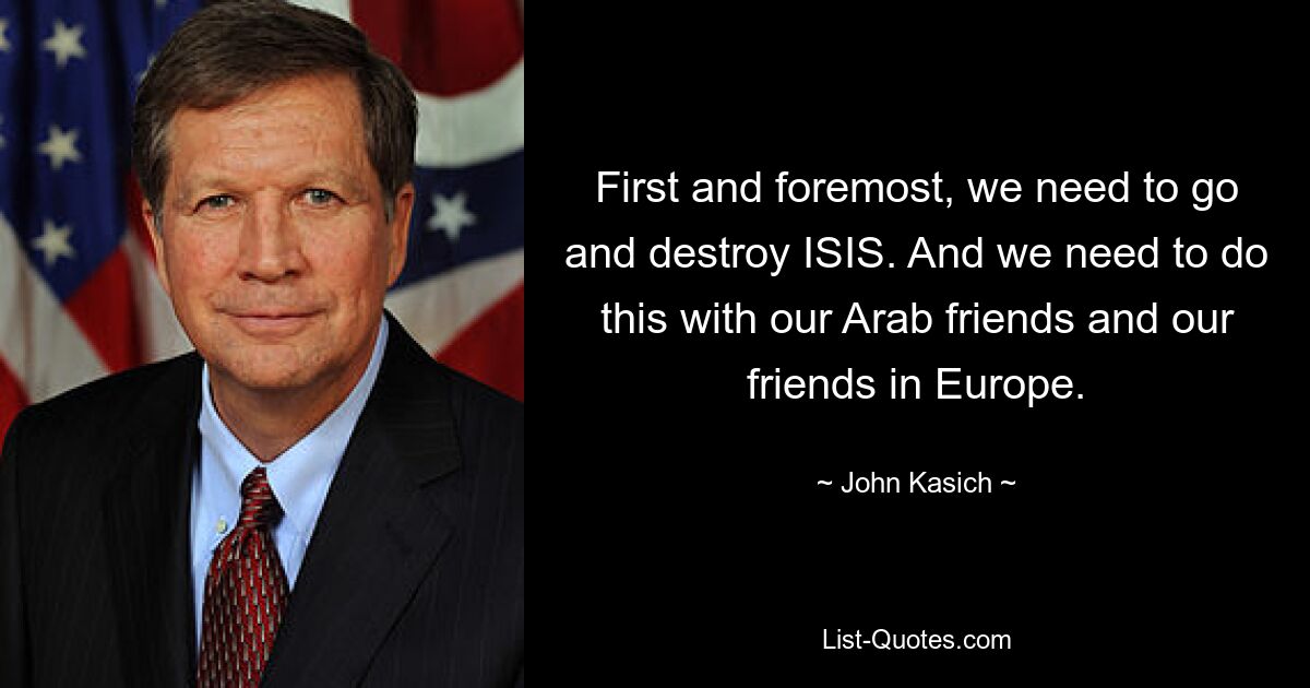 First and foremost, we need to go and destroy ISIS. And we need to do this with our Arab friends and our friends in Europe. — © John Kasich