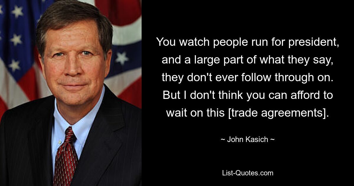 You watch people run for president, and a large part of what they say, they don't ever follow through on. But I don't think you can afford to wait on this [trade agreements]. — © John Kasich