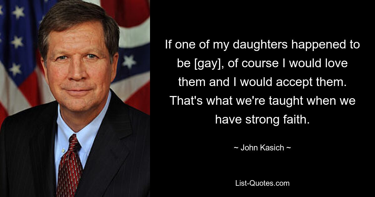 If one of my daughters happened to be [gay], of course I would love them and I would accept them. That's what we're taught when we have strong faith. — © John Kasich