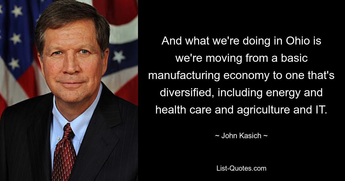 And what we're doing in Ohio is we're moving from a basic manufacturing economy to one that's diversified, including energy and health care and agriculture and IT. — © John Kasich