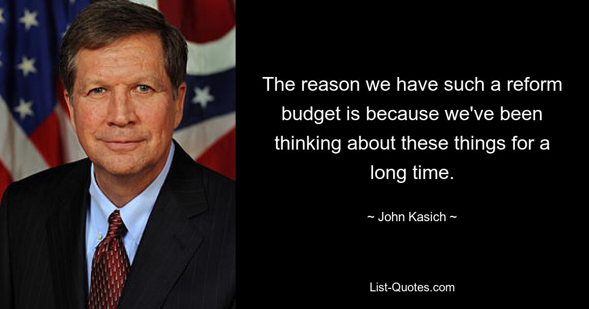 The reason we have such a reform budget is because we've been thinking about these things for a long time. — © John Kasich