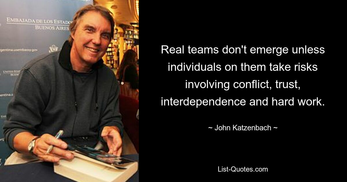 Real teams don't emerge unless individuals on them take risks involving conflict, trust, interdependence and hard work. — © John Katzenbach