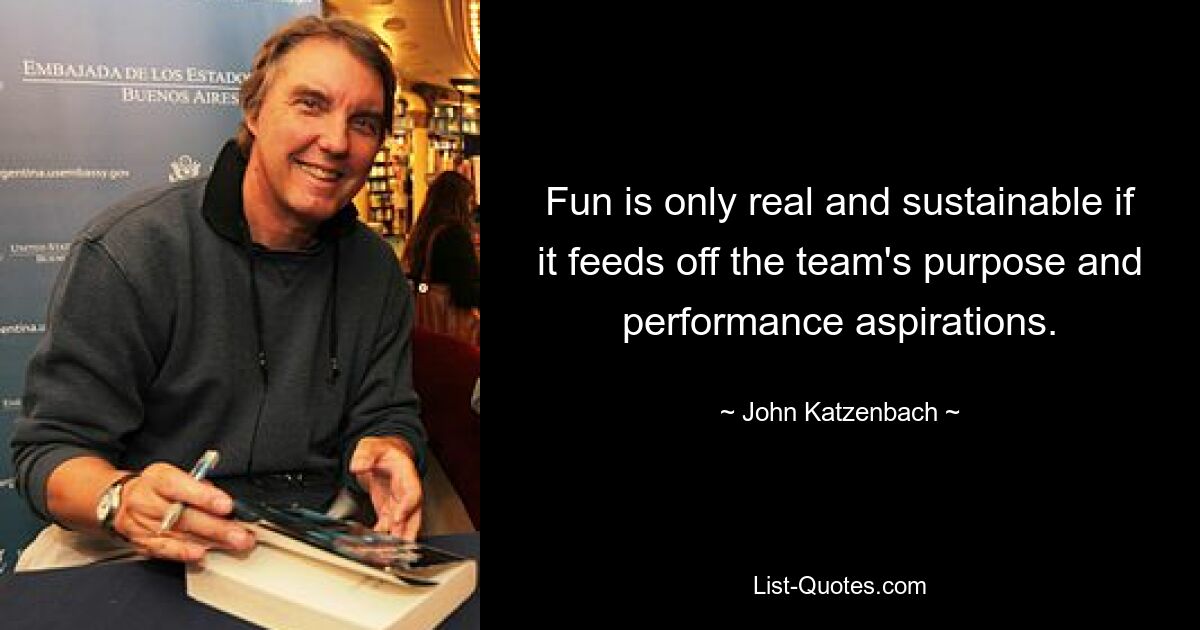 Fun is only real and sustainable if it feeds off the team's purpose and performance aspirations. — © John Katzenbach