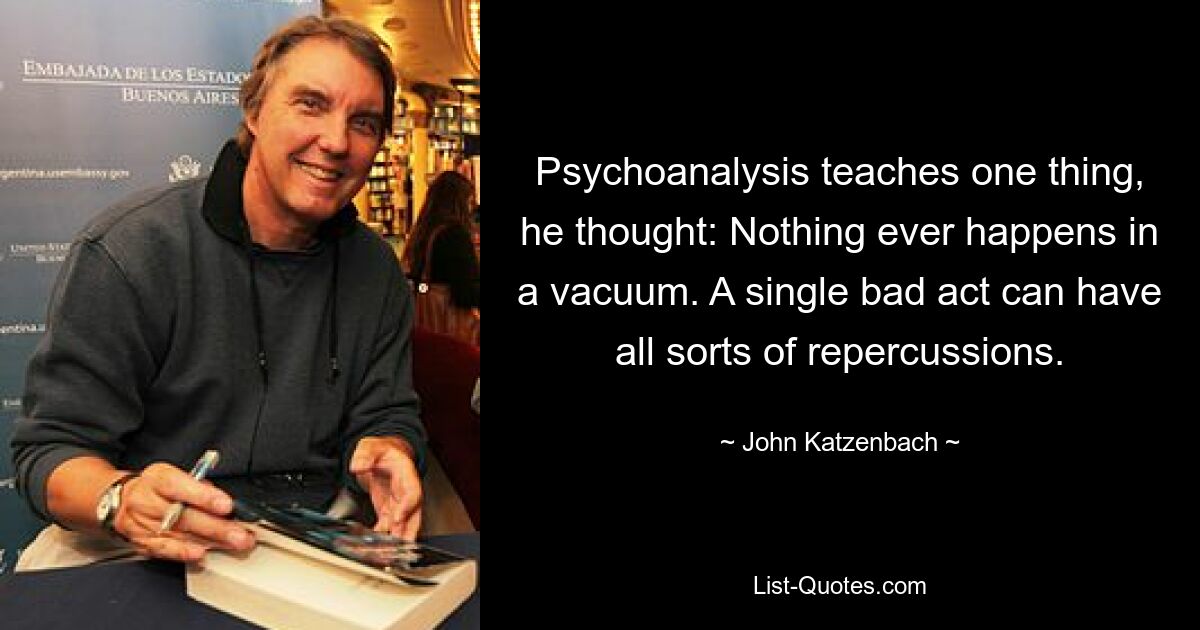 Psychoanalysis teaches one thing, he thought: Nothing ever happens in a vacuum. A single bad act can have all sorts of repercussions. — © John Katzenbach