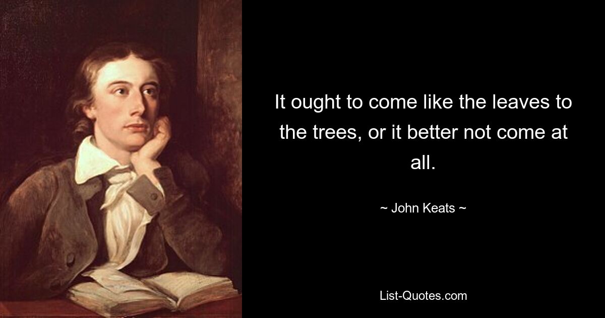 It ought to come like the leaves to the trees, or it better not come at all. — © John Keats