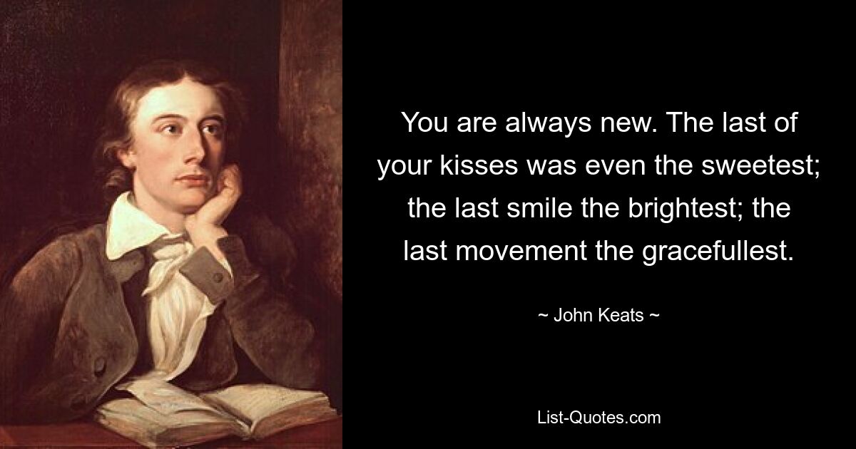 You are always new. The last of your kisses was even the sweetest; the last smile the brightest; the last movement the gracefullest. — © John Keats