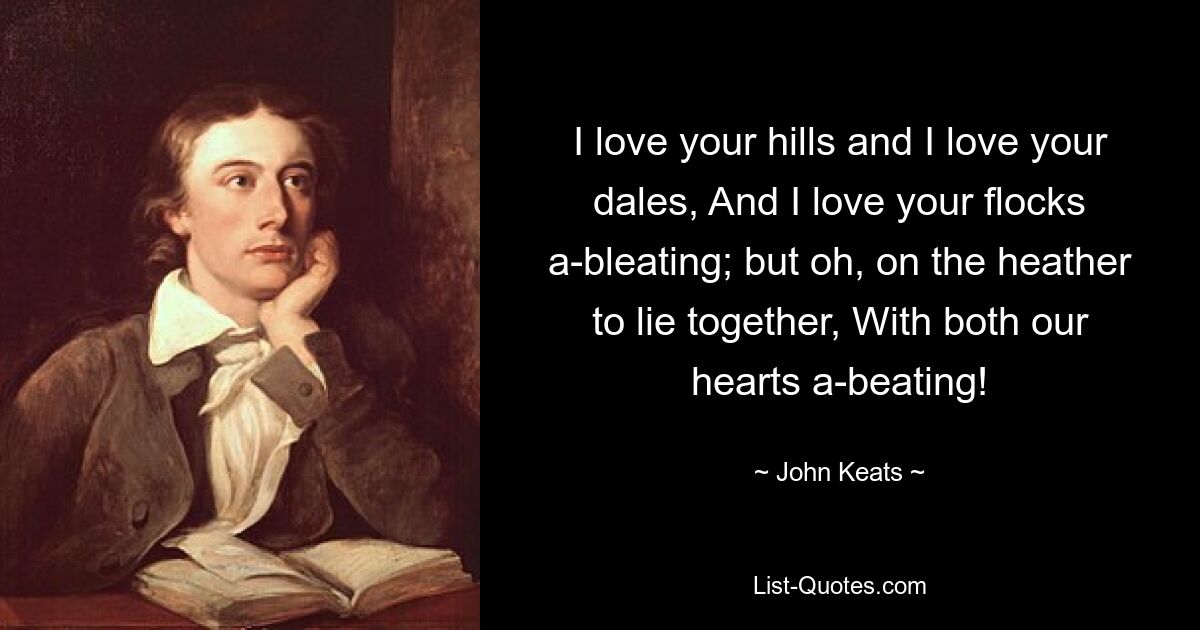 I love your hills and I love your dales, And I love your flocks a-bleating; but oh, on the heather to lie together, With both our hearts a-beating! — © John Keats