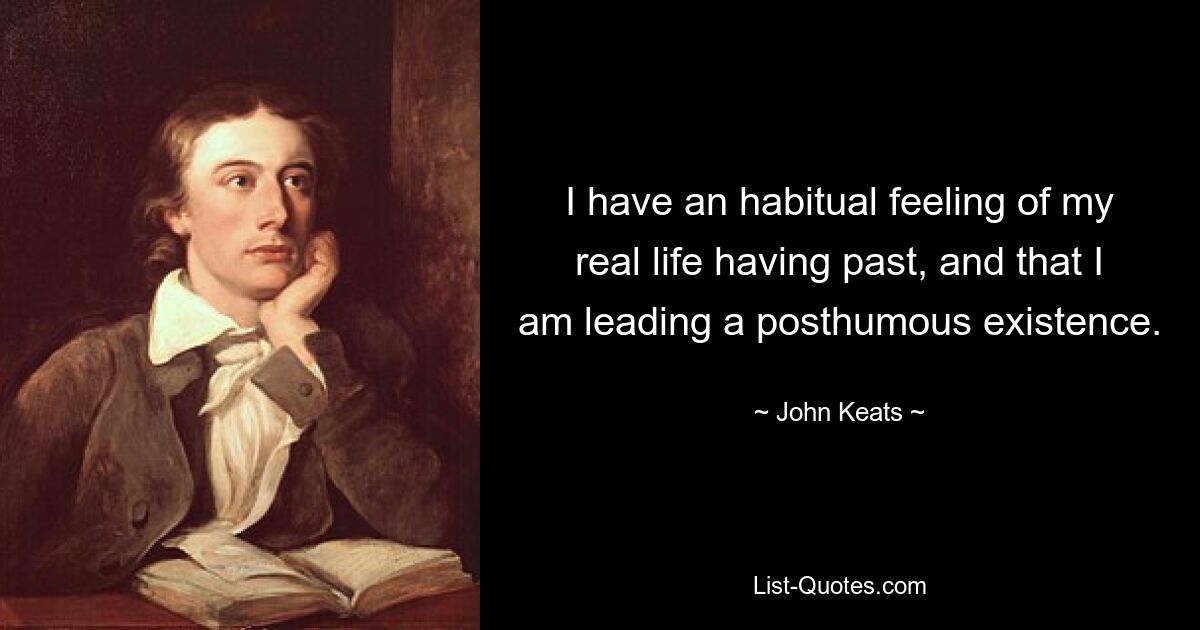 I have an habitual feeling of my real life having past, and that I am leading a posthumous existence. — © John Keats