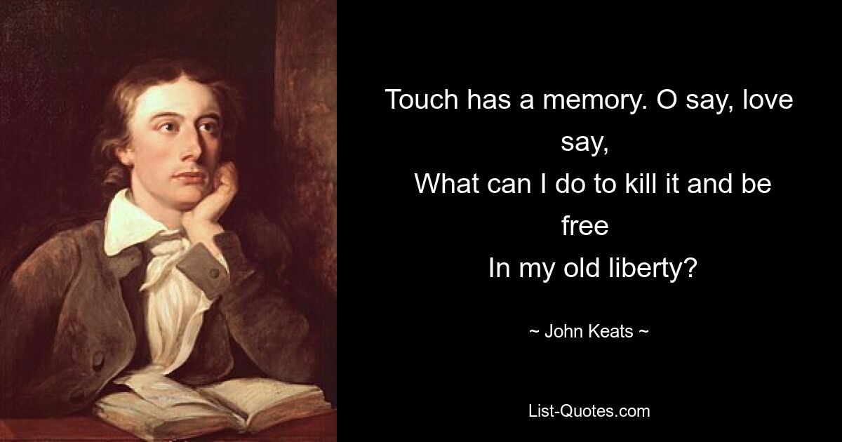 Touch has a memory. O say, love say, 
 What can I do to kill it and be free 
 In my old liberty? — © John Keats