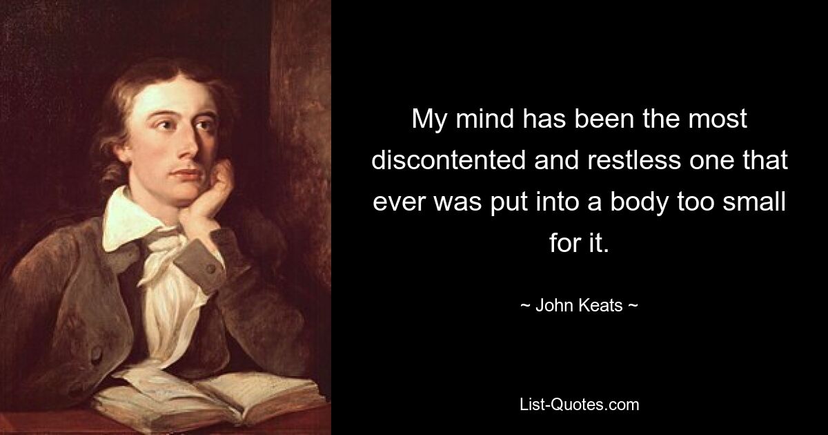 My mind has been the most discontented and restless one that ever was put into a body too small for it. — © John Keats