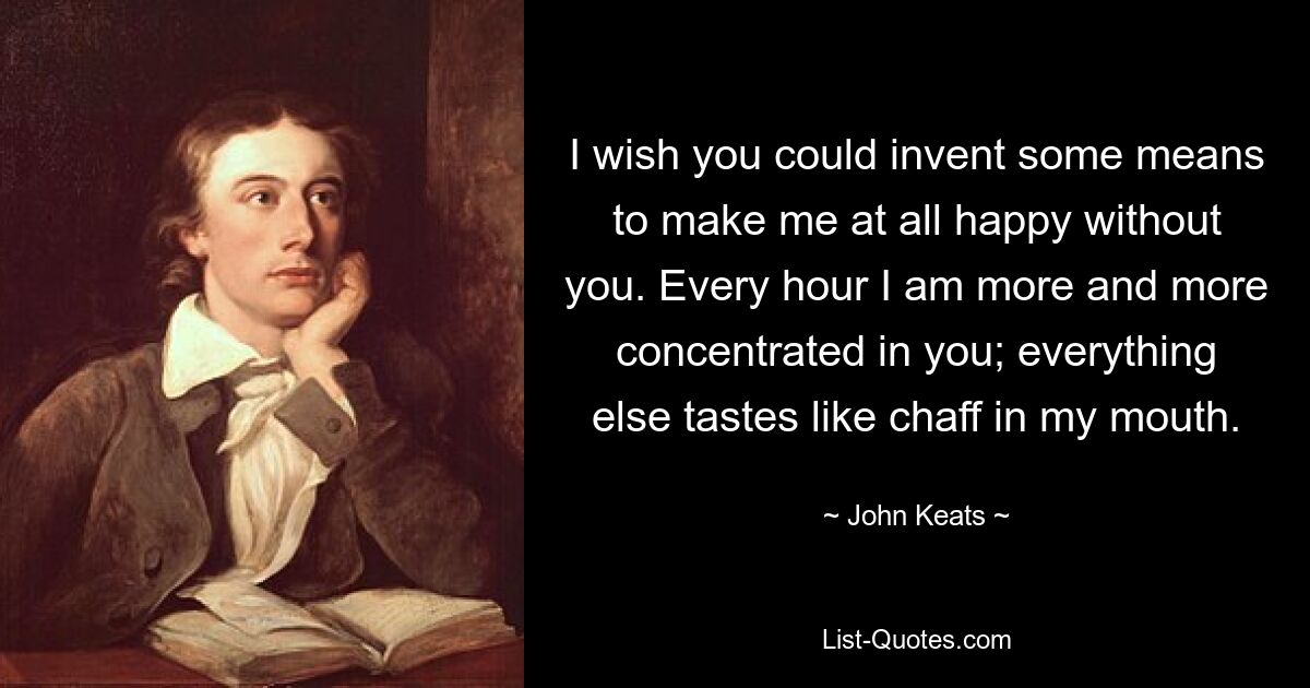 I wish you could invent some means to make me at all happy without you. Every hour I am more and more concentrated in you; everything else tastes like chaff in my mouth. — © John Keats