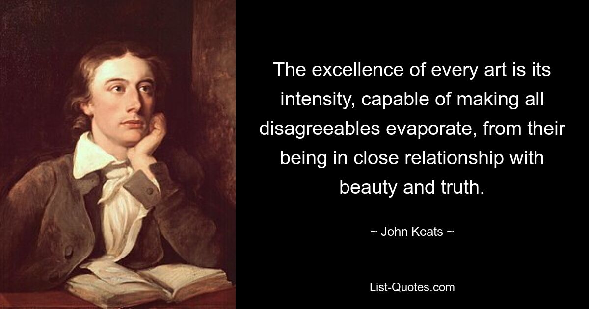 The excellence of every art is its intensity, capable of making all disagreeables evaporate, from their being in close relationship with beauty and truth. — © John Keats