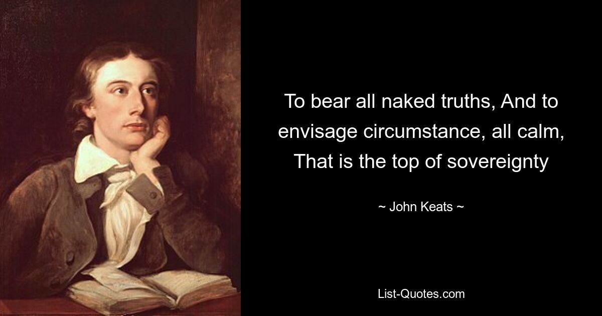 To bear all naked truths, And to envisage circumstance, all calm, That is the top of sovereignty — © John Keats