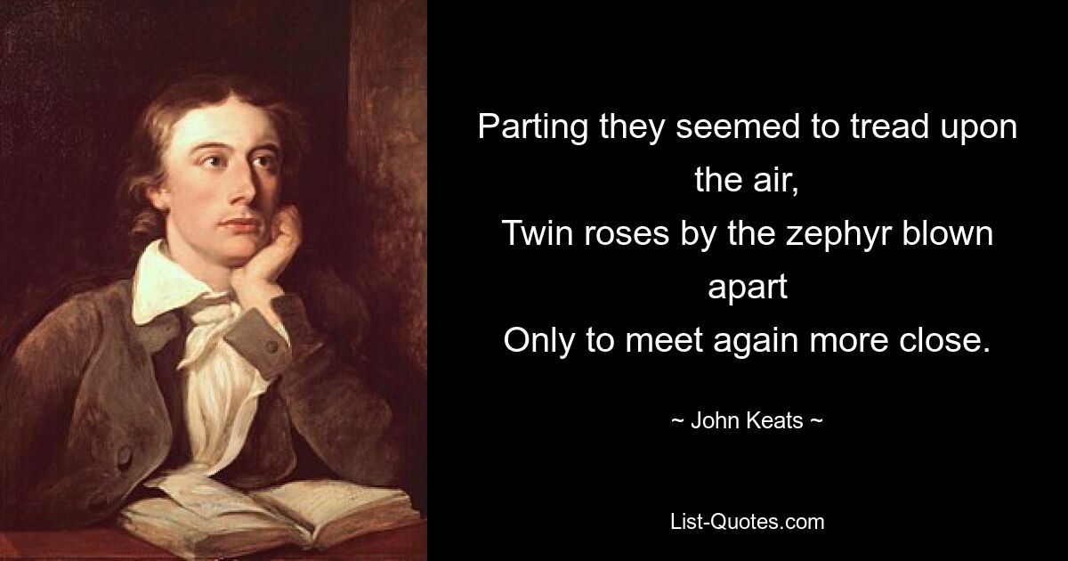 Parting they seemed to tread upon the air,
Twin roses by the zephyr blown apart
Only to meet again more close. — © John Keats