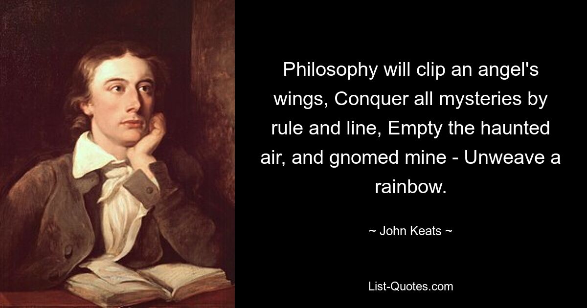 Philosophy will clip an angel's wings, Conquer all mysteries by rule and line, Empty the haunted air, and gnomed mine - Unweave a rainbow. — © John Keats