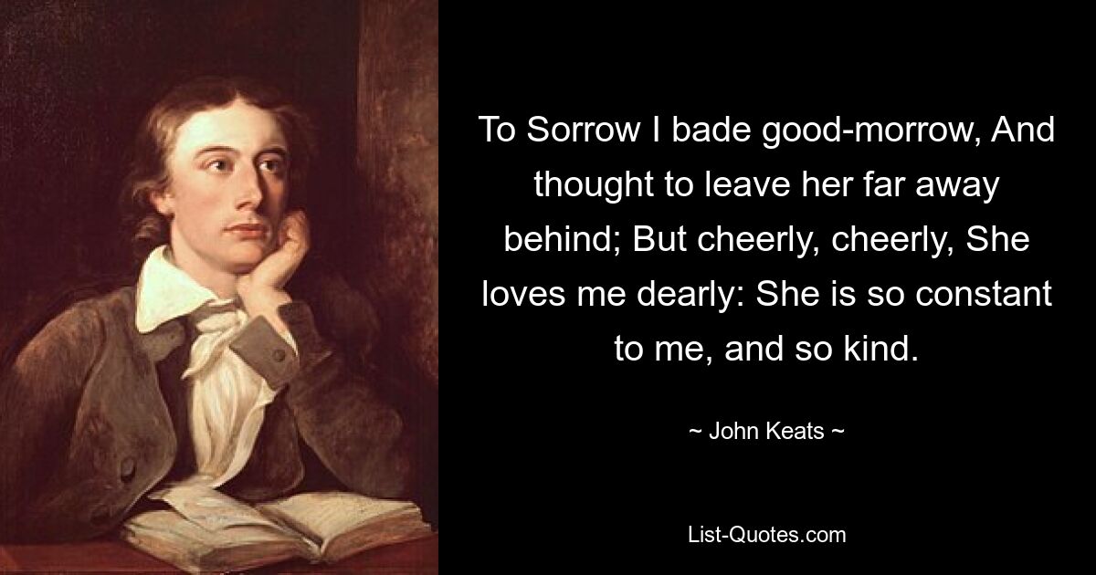 To Sorrow I bade good-morrow, And thought to leave her far away behind; But cheerly, cheerly, She loves me dearly: She is so constant to me, and so kind. — © John Keats