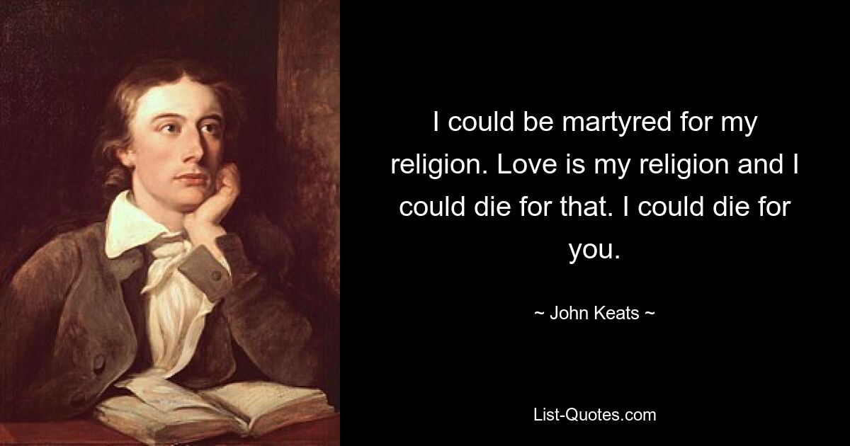 I could be martyred for my religion. Love is my religion and I could die for that. I could die for you. — © John Keats