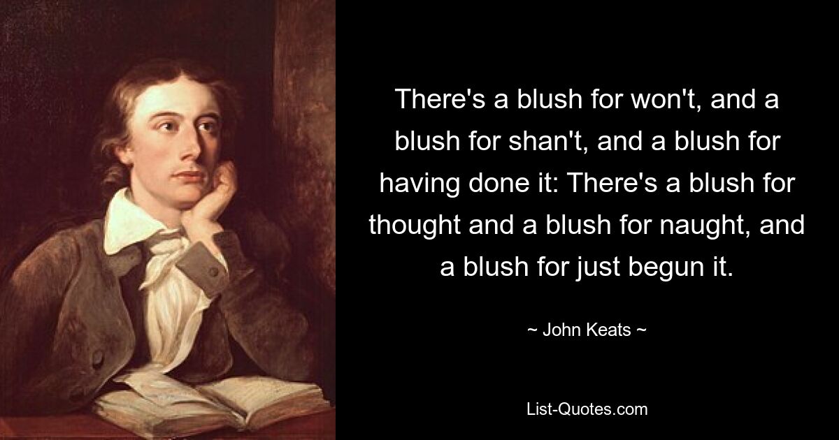 There's a blush for won't, and a blush for shan't, and a blush for having done it: There's a blush for thought and a blush for naught, and a blush for just begun it. — © John Keats